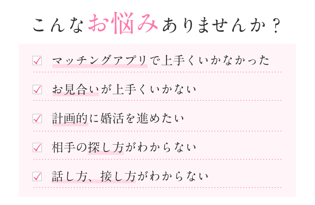 こんなお悩みありませんか？マッチングアプリで上手くいかなかった お見合いが上手くいかない 計画的に婚活を進めたい 相手の探し方がわからない 話し方、接し方がわからない